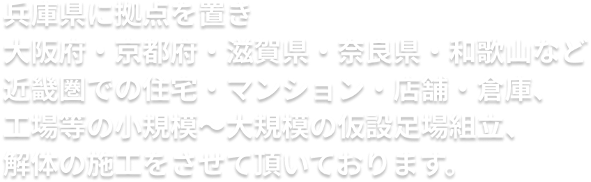 兵庫県に拠点を置き大阪府・京都府・滋賀県・奈良県・和歌山など近畿圏での住宅・マンション・店舗・倉庫、工場等の小規模〜大規模の仮設足場組立、解体の施工をさせて頂いております。